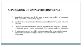 APPLICATION OF CATALYTIC CONVERTER :-
1) A catalytic converter is a device used to reduce the toxicity of emissions
from an internal combustion engine.
2) Catalytic converters are most commonly used in motor vehicle exhaust
systems.
3) Catalytic converters are also used on generator sets, forklifts , mining
equipment, trucks , buses, trains, and other engine-equipped machines
4) A catalytic converter provides an environment for a chemical reaction
wherein toxic combustion by-products are converted to less-toxic
substances.
 