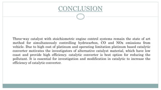 CONCLUSION
Three-way catalyst with stoichiometric engine control systems remain the state of art
method for simultaneously controlling hydrocarbon, CO and NOx emissions from
vehicle. Due to high cost of platinum and operating limitation platinum based catalytic
converter motivates the investigators of alternative catalyst material, which have low
coast and provide high efficiency. catalytic converter is best option for reducing the
pollutant. It is essential for investigation and modification in catalytic to increase the
efficiency of catalytic converter.
 