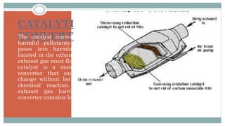 CATALYTIC
CONVERTERThe catalyst convertor converts the
harmful pollutants in the exhaust
gases into harmless gases. It is
located in the exhaust system and all
exhaust gas must flow through it. The
catalyst is a material in catalyst
converter that causes a chemical
change without being a part of the
chemical reaction. The result in
exhaust gas leaving the catalyst
converter contains less HC, CO, NOx .
 