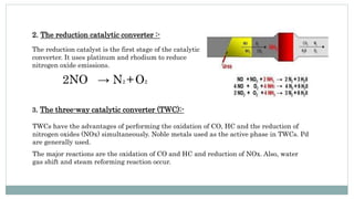 2. The reduction catalytic converter :-
The reduction catalyst is the first stage of the catalytic
converter. It uses platinum and rhodium to reduce
nitrogen oxide emissions.
2NO → N2 +O2
3. The three-way catalytic converter (TWC):-
TWCs have the advantages of performing the oxidation of CO, HC and the reduction of
nitrogen oxides (NOx) simultaneously. Noble metals used as the active phase in TWCs. Pd
are generally used.
The major reactions are the oxidation of CO and HC and reduction of NOx. Also, water
gas shift and steam reforming reaction occur.
 