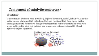Component of catalytic converter:-
a) Catalyst:-
These include oxides of base metals e.g. copper, chromium, nickel, cobalt etc. and the
noble metals platinum (Pt), palladium (Pd) and rhodium (Rh). Base metal oxides
although found to be effective at higher temperature but they sinter and deactivate
when subjected to high-end exhaust gas temperature of conventional SI (Spark-
Ignition) engine operation.
 