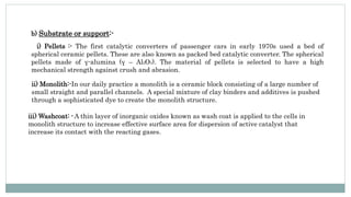 b) Substrate or support:-
i) Pellets :- The first catalytic converters of passenger cars in early 1970s used a bed of
spherical ceramic pellets. These are also known as packed bed catalytic converter. The spherical
pellets made of γ-alumina (γ – Al2O3). The material of pellets is selected to have a high
mechanical strength against crush and abrasion.
ii) Monolith:-In our daily practice a monolith is a ceramic block consisting of a large number of
small straight and parallel channels. A special mixture of clay binders and additives is pushed
through a sophisticated dye to create the monolith structure.
iii) Washcoat: -A thin layer of inorganic oxides known as wash coat is applied to the cells in
monolith structure to increase effective surface area for dispersion of active catalyst that
increase its contact with the reacting gases.
 