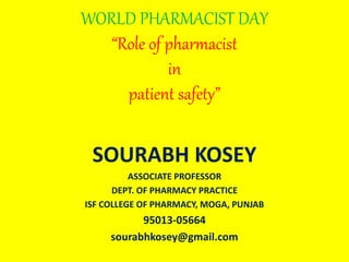 WORLD PHARMACIST DAY
“Role of pharmacist
in
patient safety”
SOURABH KOSEY
ASSOCIATE PROFESSOR
DEPT. OF PHARMACY PRACTICE
ISF COLLEGE OF PHARMACY, MOGA, PUNJAB
95013-05664
sourabhkosey@gmail.com
 