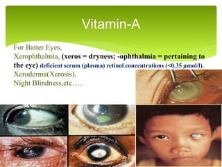 Vitamin-A
For Batter Eyes,
Xerophthalmia, (xeros = dryness; -ophthalmia = pertaining to
the eye) deficient serum (plasma) retinol concentrations (<0.35 µmol/l).
Xeroderma(Xerosis),
Night Blindness,etc…..
 
