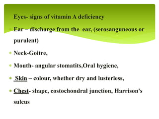  Eyes- signs of vitamin A deficiency
 Ear – discharge from the ear, (serosanguneous or
purulent)
 Neck-Goitre,
 Mouth- angular stomatits,Oral hygiene,
 Skin – colour, whether dry and lusterless,
 Chest- shape, costochondral junction, Harrison's
sulcus
 