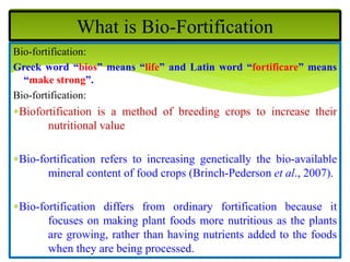 Bio-fortification:
Greek word “bios” means “life” and Latin word “fortificare” means
“make strong”.
Bio-fortification:
Biofortification is a method of breeding crops to increase their
nutritional value
Bio-fortification refers to increasing genetically the bio-available
mineral content of food crops (Brinch-Pederson et al., 2007).
Bio-fortification differs from ordinary fortification because it
focuses on making plant foods more nutritious as the plants
are growing, rather than having nutrients added to the foods
when they are being processed.
What is Bio-Fortification
 