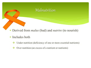 Malnutrition
 Derived from malus (bad) and nutrire (to nourish)
 Includes both
 Under nutrition (deficiency of one or more essential nutrients)
 Over nutrition (an excess of a nutrient or nutrients)
 