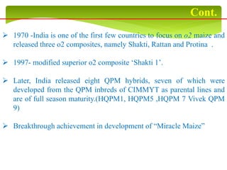  1970 -India is one of the first few countries to focus on o2 maize and
released three o2 composites, namely Shakti, Rattan and Protina .
 1997- modified superior o2 composite ‘Shakti 1’.
 Later, India released eight QPM hybrids, seven of which were
developed from the QPM inbreds of CIMMYT as parental lines and
are of full season maturity.(HQPM1, HQPM5 ,HQPM 7 Vivek QPM
9)
 Breakthrough achievement in development of “Miracle Maize”
Cont.
 