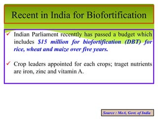Recent in India for Biofortification
 Indian Parliament recenttly has passed a budget which
includes $15 million for biofortification (DBT) for
rice, wheat and maize over five years.
 Crop leaders appointed for each crops; traget nutrients
are iron, zinc and vitamin A.
Source : MoA, Govt. of India
 