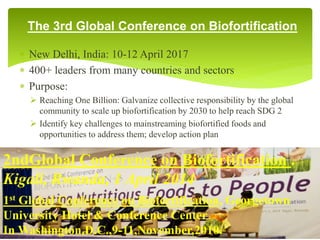 The 3rd Global Conference on Biofortification
 New Delhi, India: 10-12 April 2017
 400+ leaders from many countries and sectors
 Purpose:
 Reaching One Billion: Galvanize collective responsibility by the global
community to scale up biofortification by 2030 to help reach SDG 2
 Identify key challenges to mainstreaming biofortified foods and
opportunities to address them; develop action plan
50
2ndGlobal Conference on Biofortification .
Kigali, Rwanda, 1 April 2014
1st Global Conference on Biofortification, Georgetown
University Hotel & Conference Center
In Washington,D.C.,9-11,November,2010.
 