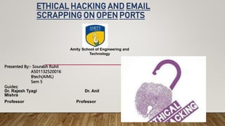 ETHICAL HACKING AND EMAIL
SCRAPPING ON OPEN PORTS
Presented By:- Sourabh Ruhil
A501132520016
Btech(AIML)
Sem 5
Guides:
Dr. Rajesh Tyagi Dr. Anil
Mishra
Professor Professor
Amity School of Engineering and
Technology
 