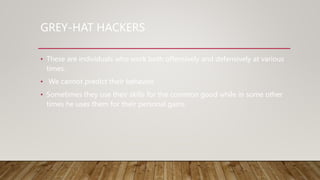 GREY-HAT HACKERS
• These are individuals who work both offensively and defensively at various
times.
• We cannot predict their behavior.
• Sometimes they use their skills for the common good while in some other
times he uses them for their personal gains.
 
