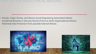 WHY DO YOU NEED ETHICAL HACKING
• Viruses, Trojan Horses, and Worms Social Engineering Automated Attacks
Accidental Breaches in Security Denial of Service (DoS) Organizational Attacks
Restricted Data Protection from possible External Attacks
 