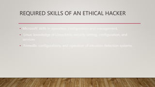 REQUIRED SKILLS OF AN ETHICAL HACKER
• Microsoft: skills in operation, configuration and management.
• Linux: knowledge of Linux/Unix; security setting, configuration, and
services.
• Firewalls: configurations, and operation of intrusion detection systems.
 
