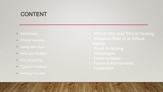 CONTENT
• Introduction
• Ethical Hacking
• Using kali Linux
• Who are Hackers
• Port Scanning
• Types of Hackers
• Hacking Process
• Why do We need Ethical Hacking
• Required Skills of an Ethical
Hacker
• Email Scrapping
• Advantages
• Disadvantages
• Future Enhancements
• Conclusion
 