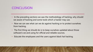 CONCLUSION
• In the preceding sections we saw the methodology of hacking, why should
we aware of hacking and some tools which a hacker may use.
• Now we can see what can we do against hacking or to protect ourselves
from hacking.
• The first thing we should do is to keep ourselves updated about those
software’s we and using for official and reliable sources.
• Educate the employees and the users against black hat hacking.
 