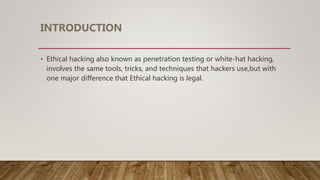 INTRODUCTION
• Ethical hacking also known as penetration testing or white-hat hacking,
involves the same tools, tricks, and techniques that hackers use,but with
one major difference that Ethical hacking is legal.
 