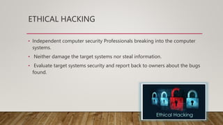 ETHICAL HACKING
• Independent computer security Professionals breaking into the computer
systems.
• Neither damage the target systems nor steal information.
• Evaluate target systems security and report back to owners about the bugs
found.
 