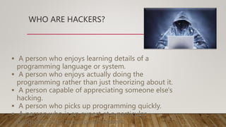 WHO ARE HACKERS?
 A person who enjoys learning details of a
programming language or system.
 A person who enjoys actually doing the
programming rather than just theorizing about it.
 A person capable of appreciating someone else's
hacking.
 A person who picks up programming quickly.
 A person who is an expert at a particular
programming language or system.
 