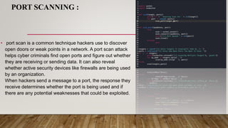 PORT SCANNING :
• port scan is a common technique hackers use to discover
open doors or weak points in a network. A port scan attack
helps cyber criminals find open ports and figure out whether
they are receiving or sending data. It can also reveal
whether active security devices like firewalls are being used
by an organization.
When hackers send a message to a port, the response they
receive determines whether the port is being used and if
there are any potential weaknesses that could be exploited.
 