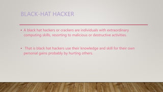 BLACK-HAT HACKER
• A black hat hackers or crackers are individuals with extraordinary
computing skills, resorting to malicious or destructive activities.
• That is black hat hackers use their knowledge and skill for their own
personal gains probably by hurting others.
 