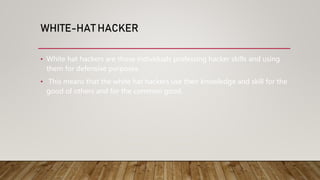 WHITE-HAT HACKER
• White hat hackers are those individuals professing hacker skills and using
them for defensive purposes.
• This means that the white hat hackers use their knowledge and skill for the
good of others and for the common good.
 