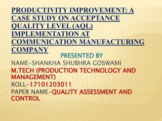 PRODUCTIVITY IMPROVEMENT: A
CASE STUDY ON ACCEPTANCE
QUALITY LEVEL (AQL)
IMPLEMENTATION AT
COMMUNICATION MANUFACTURING
COMPANY
PRESENTED BY
NAME-SHANKHA SHUBHRA GOSWAMI
M.TECH (PRODUCTION TECHNOLOGY AND
MANAGEMENT)
ROLL-17101203011
PAPER NAME-QUALITY ASSESSMENT AND
CONTROL
 
