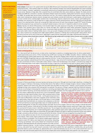 Access Fin-Sight Articles:
 Please use this link to
read our previous
Fin-Sight articles:
http://www.motilaloswal.com/F
inancial-Services/Investor-
Relations/Presentation/
realizable are lower. Average sector-wise multiples coincide with trends in public equities, with services and consumer oriented sectors
notching higher valuations than manufacturing, industrial, infrastructure. It is worth debating is whether entry valuations in India are high due
to a higher proportion of family-owned businesses, who feel a high entry price would deter from acquiring further shares. However,
investments made now when multiples are at the lower-end of the valuation cycle stand a better chance of realizing healthy returns in the
next up-cycle. Also, clarity in policies by a new government might support holdings in realizing robust growth.
Valuation of Top Deals outpace Overall Deals as deals peak 2004-06 period saw high multiples for lower stakes Higher multiples in Services, Consumer sectors
Sectors and Geographies…
PE in India took off with the dot-com era. As reforms picked speed, it created opportunities across sectors. IT/ITes, manufacturing and BFSI
were mainstays till mid 2000s. Thereafter, telecom, healthcare, energy and engineering also clocked sizable values per year. To cater to this
evolution, sector-specific funds came up. In recent years, capex slowdown reduced demand from infra, energy and telecom - large sectors for
PE historically. Geographical expansion of sectors has seen concentration of IT/ITes & Energy in South, BFSI and IT/ITes in West, Telecom &
IT/ITes in North and Manufacturing & Energy in East. Concentration has been in large cities, as opportunities in small towns are still limited.
The current slowdown has fuelled the
debate whether to keep fund usage
flexible: be it sector-agnostic or for
inorganic growth. Counter-point is that
given the current challenges in Indian
PE, specializing in focus areas might
help crack good-quality opportunities
Deals more evenly distributed across sectors now Geographical-spread skewed towards specific sectors
Deals from FY00 to FY14 South West North East Others
IT/ITes 26% 14% 22% 2% 22%
Telecom 1% 7% 20% 0% 0%
Energy 14% 8% 14% 21% 36%
Manufacturing 6% 11% 13% 33% 10%
Healthcare & Life Sc. 13% 5% 7% 5% 5%
BFSI 11% 22% 3% 11% 6%
Engg/Construction 9% 7% 4% 4% 3%
Media & Ent. 1% 6% 4% 1% 3%
Hotels 1% 2% 3% 5% 0%
Others 18% 17% 11% 18% 15%
Total Value ($Billion) 23.3 30.4 22.0 2.0 3.1
During the Investment Period…
Although some funds do get a Board seat, a challenge that fund managers in India face is that having a minority stake restricts their ability to
influence strategic changes or decision making in holdings. But economic challenges kept many companies from realizing their potential, and
this calls for a change in approach. Funds are concentrating on showcasing their competency in providing operating/strategic inputs in such a
way that the companies realize the true value-addition they bring - that their businesses can become bigger and better once they engage with
PE funds more as partners. For the fund, it can enable exit within the expected holding period if it can help the company achieve value faster.
This also creates a differentiator for the fund in front of prospective investee
companies who might require funding in future. With increasing number of funds
today, even companies have a choice of funds – and the good companies know it.
Those who are open to let PE funds take on a more strategic role would value
those funds who can showcase their competency on this front.
PE funds can bring value-addition through benchmarking
global best practices, enabling networking, senior hiring,
operational improvements, advising on acquisitions,
product or markets, monitoring, corporate governance,
new technologies, guidance to directors and adding
credence and reputation during future capital raising
But for this to happen, there has to be a change in attitude with which promoters view PE investors. Funds who put in the effort to enhance
value through strategic initiatives would want a higher stake, otherwise the incentive to invest in that effort would be low. This can happen
only when promoters realize the gains made from a larger involvement by their PE partners. In cases where higher stakes are unattainable,
funds might explore delivering components of value-addition through a consultancy role for a fee, akin to management consulting firms.
Focus on value-addition also takes the form of institutionalized support system.
The US industry created support systems (TiE, IAN) to share experiences, best
practices, networking, mentoring and facilitation. Singapore’s EDB made a VC
fund and helped develop self-sustaining companies.
Concentrating on value-addition requires funds to look
inward, to build their resources, knowledge and expertise
in such niches. However, shortage of experienced talent
at reasonable costs would be challenge in India
Academic institutions hold key – its role in business incubation support is a reason why the US PE/VC sector is largely based in Boston and San
Francisco, cities which host top-notch research universities. Funds need to identify their own capabilities to identify niches, and use focused
approaches based on sectors, deal types, etc. Opportunities exist in assets like distressed, buy-out, etc.
Deal Types…
Buy-outs were a major component of deals in USA, buying into family-owned businesses and
improving efficiencies. In contrast in India, late-stage funding clocked the highest CAGR from
FY01 to FY14 (42% vs. 36% in buy-out, 29% in PIPE, 26% in growth and 6% in early-stage). Buy-
outs comprised just 10% of all deals from FY01 to FY12, but picked up sharply in FY13 possibly
as companies looked to offload troubled businesses in a struggling economy. Scope for spin-
outs, buy-outs, special situations might rise further.
PIPE saw healthy annual volumes since FY01. India has a high number of listed companies
with long-term growth stories, many being out of public equity investors’ radar. Moreover,
continued paucity of quality deals in private companies will keep PIPE in focus.
Early-stage was bogged down by risk perception, in a country where social acceptability of
entrepreneurship is low and where support infrastructure for start-ups took time to develop.
Increasing social acceptability and institutionalized support might bring in entrepreneurs.
LBOs have not picked up, neither have turnarounds. In terms of proportion of deal values
from FY01 to FY14, IT has seen a high share in early-stage and buy-out, BFSI and
manufacturing in PIPE. However, late-stage and growth have seen deals across sectors.
Co-investments into deals might be a way for GPs to diversify perceived risks of any deal. A
real challenge to implement, but it might help get deeper interests from LPs.
Sector-wise proportion of deal-types (FY00-14)
Sector-wise PIPE impacted by single-large deals
 