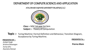 DEPARTMENT OF COMPUTRSCIENCE AND APPLICATION
ATALBIHARI VAJPAYEEUNIVERSITYBILASPUR(C.G.)
Topic :- Turing Machine: Formal Definition and Behaviour, Transition Diagram,
Acceptance by Turing Machine.
PRESENTED BY :-
.Aniket Singh
.Krishna Dewangan
.Suraj sahu
.Ravindra Nishad
Class :- MSC 1st year 1st Sem
Subject :- Theory of Computation
PRESENTED To :-
Prerna Mam
 