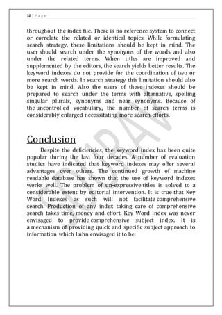 10 | P a g e 
throughout the index file. There is no reference system to connect 
or correlate the related or identical topics. While formulating 
search strategy, these limitations should be kept in mind. The 
user should search under the synonyms of the words and also 
under the related terms. When titles are improved and 
supplemented by the editors, the search yields better results. The 
keyword indexes do not provide for the coordination of two or 
more search words. In search strategy this limitation should also 
be kept in mind. Also the users of these indexes should be 
prepared to search under the terms with alternative, spelling 
singular plurals, synonyms and near synonyms. Because of 
the uncontrolled vocabulary, the number of search terms is 
considerably enlarged necessitating more search efforts. 
Conclusion 
Despite the deficiencies, the keyword index has been quite 
popular during the last four decades. A number of evaluation 
studies have indicated that keyword indexes may offer several 
advantages over others. The continued growth of machine 
readable database has shown that the use of keyword indexes 
works well. The problem of un-expressive titles is solved to a 
considerable extent by editorial intervention. It is true that Key 
Word Indexes as such will not facilitate comprehensive 
search. Production of any index taking care of comprehensive 
search takes time, money and effort. Key Word Index was never 
envisaged to provide comprehensive subject index. It is 
a mechanism of providing quick and specific subject approach to 
information which Luhn envisaged it to be. 
