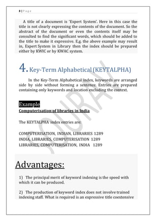 8 | P a g e 
A title of a document is ‘Expert System’. Here in this case the 
title is not clearly expressing the contents of the document. So the 
abstract of the document or even the contents itself may be 
consulted to find the significant words, which should be added to 
the title to make it expressive. E.g. the above example may result 
in, Expert System in Library then the index should be prepared 
either by KWIC or by KWAC system. 
4. Key-Term Alphabetical (KEYTALPHA) 
In the Key-Term Alphabetical index, keywords are arranged 
side by side without forming a sentence. Entries are prepared 
containing only keywords and location excluding the context. 
Example 
Computerisation of libraries in India 
The KEYTALPHA index entries are: 
COMPUTERISATION, INDIAN, LIBRARIES 1289 
INDIA, LIBRARIES, COMPUTERISATION 1289 
LIBRARIES, COMPUTERISATION, INDIA 1289 
Advantages: 
1) The principal merit of keyword indexing is the speed with 
which it can be produced. 
2) The production of keyword index does not involve trained 
indexing staff. What is required is an expressive title coextensive 
 
