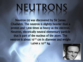 Neutron (n) was discovered by Sir James
Chadwick. The neutron is slightly heavier than a
proton and 1,838 times as heavy as the electron.
Neutron, electrically neutral elementary particle
that is part of the nucleus of the atom. The
neutron is about 10-13 cm in diameter and weighs
1.6749 x 10-27 kg.
 