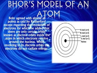 Bohr agreed with almost all
points as said by Rutherford
except regarding the revolution of
electrons for which he added that
there are only certain orbits
known as discrete orbits inside the
atom in which electrons revolve
around the nucleus. While
revolving in its discrete orbits the
electrons do not radiate energy.
 