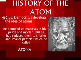 HISTORY OF THE
ATOM
460 BC Democritus develops
the idea of atoms
he pounded up materials in his
pestle and mortar until he
had reduced them to smaller
and smaller particles which he
called
ATOMA
 