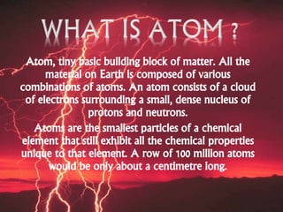 Atom, tiny basic building block of matter. All the
material on Earth is composed of various
combinations of atoms. An atom consists of a cloud
of electrons surrounding a small, dense nucleus of
protons and neutrons.
Atoms are the smallest particles of a chemical
element that still exhibit all the chemical properties
unique to that element. A row of 100 million atoms
would be only about a centimetre long.
 