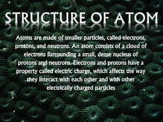 Atoms are made of smaller particles, called electrons,
protons, and neutrons. An atom consists of a cloud of
electrons surrounding a small, dense nucleus of
protons and neutrons. Electrons and protons have a
property called electric charge, which affects the way
they interact with each other and with other
electrically charged particles
 
