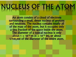 An atom consists of a cloud of electrons
surrounding a small, dense nucleus of protons
and neutrons. The nucleus contains nearly all
of the mass of the atom, but it occupies only
a tiny fraction of the space inside the atom.
The diameter of a typical nucleus is only
about 1 × 10-14 m (4 × 10-13 in), or about
1/100,000 of the diameter of the entire atom.
 