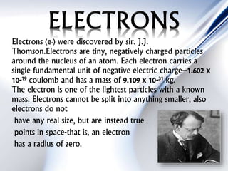 Electrons (e-) were discovered by sir. J.J.
Thomson.Electrons are tiny, negatively charged particles
around the nucleus of an atom. Each electron carries a
single fundamental unit of negative electric charge–1.602 x
10-19 coulomb and has a mass of 9.109 x 10-31 kg.
The electron is one of the lightest particles with a known
mass. Electrons cannot be split into anything smaller, also
electrons do not
have any real size, but are instead true
points in space-that is, an electron
has a radius of zero.
 