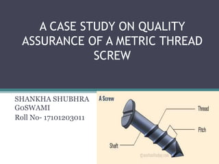 A CASE STUDY ON QUALITY
ASSURANCE OF A METRIC THREAD
SCREW
SHANKHA SHUBHRA
G0SWAMI
Roll No- 17101203011
 