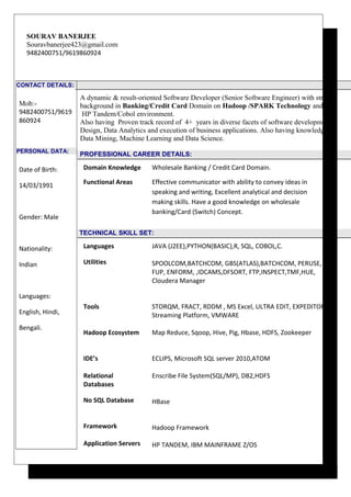 SOURAV BANERJEE
Souravbanerjee423@gmail.com
9482400751/9619860924
CONTACT DETAILS:
Mob:-
9482400751/9619
860924
PERSONAL DATA:
Date of Birth:
14/03/1991
Gender: Male
Nationality:
Indian
Languages:
English, Hindi,
Bengali.
A dynamic & result-oriented Software Developer (Senior Software Engineer) with strong
background in Banking/Credit Card Domain on Hadoop /SPARK Technology and
HP Tandem/Cobol environment.
Also having Proven track record of 4+ years in diverse facets of software development,
Design, Data Analytics and execution of business applications. Also having knowledge on
Data Mining, Machine Learning and Data Science.
PROFESSIONAL CAREER DETAILS:
Domain Knowledge Wholesale Banking / Credit Card Domain.
Functional Areas Effective communicator with ability to convey ideas in
speaking and writing, Excellent analytical and decision
making skills. Have a good knowledge on wholesale
banking/Card (Switch) Concept.
TECHNICAL SKILL SET:
Languages JAVA (J2EE),PYTHON(BASIC),R, SQL, COBOL,C.
Utilities SPOOLCOM,BATCHCOM, GBS(ATLAS),BATCHCOM, PERUSE,
FUP, ENFORM, ,IDCAMS,DFSORT, FTP,INSPECT,TMF,HUE,
Cloudera Manager
Tools
Hadoop Ecosystem
IDE’s
Relational
Databases
STORQM, FRACT, RDDM , MS Excel, ULTRA EDIT, EXPEDITOR,
Streaming Platform, VMWARE
Map Reduce, Sqoop, Hive, Pig, Hbase, HDFS, Zookeeper
ECLIPS, Microsoft SQL server 2010,ATOM
Enscribe File System(SQL/MP), DB2,HDFS
No SQL Database
Framework
Application Servers
HBase
Hadoop Framework
HP TANDEM, IBM MAINFRAME Z/OS
 