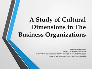 A Study of Cultural
Dimensions in The
Business Organizations
ROLL NO- 91/ANT/121023
REGISTRATION NO- 142-1121-0067-09
EXAMINATION- M.SC. 4thSEMESTER EXAMINATION 2014 IN ANTHROPOLOGY
DEPT. OF ANTHROPOLOGY, UNIVERSITY OF CALCUTTA
 
