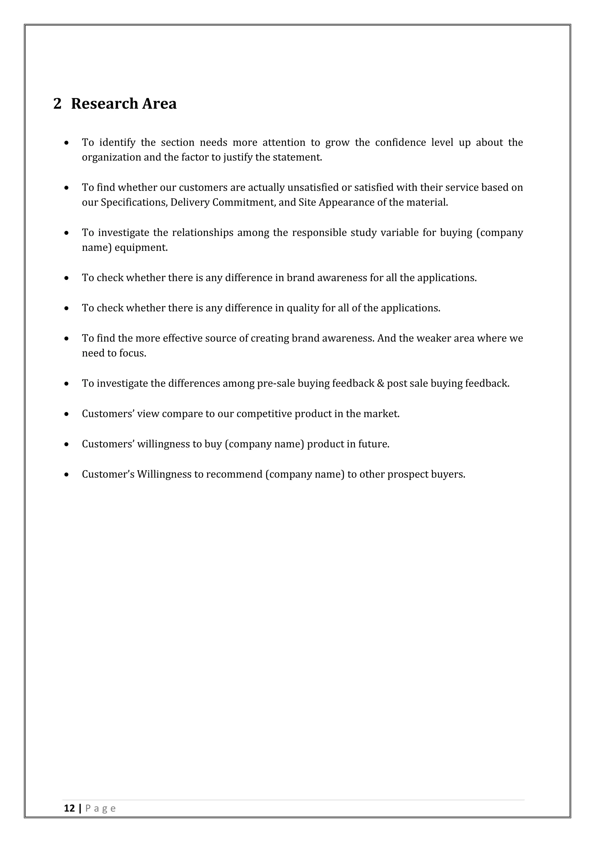 12 | P a g e
2 Research Area
 To identify the section needs more attention to grow the confidence level up about the
organization and the factor to justify the statement.
 To find whether our customers are actually unsatisfied or satisfied with their service based on
our Specifications, Delivery Commitment, and Site Appearance of the material.
 To investigate the relationships among the responsible study variable for buying (company
name) equipment.
 To check whether there is any difference in brand awareness for all the applications.
 To check whether there is any difference in quality for all of the applications.
 To find the more effective source of creating brand awareness. And the weaker area where we
need to focus.
 To investigate the differences among pre-sale buying feedback & post sale buying feedback.
 Customers’ view compare to our competitive product in the market.
 Customers’ willingness to buy (company name) product in future.
 Customer’s Willingness to recommend (company name) to other prospect buyers.
 