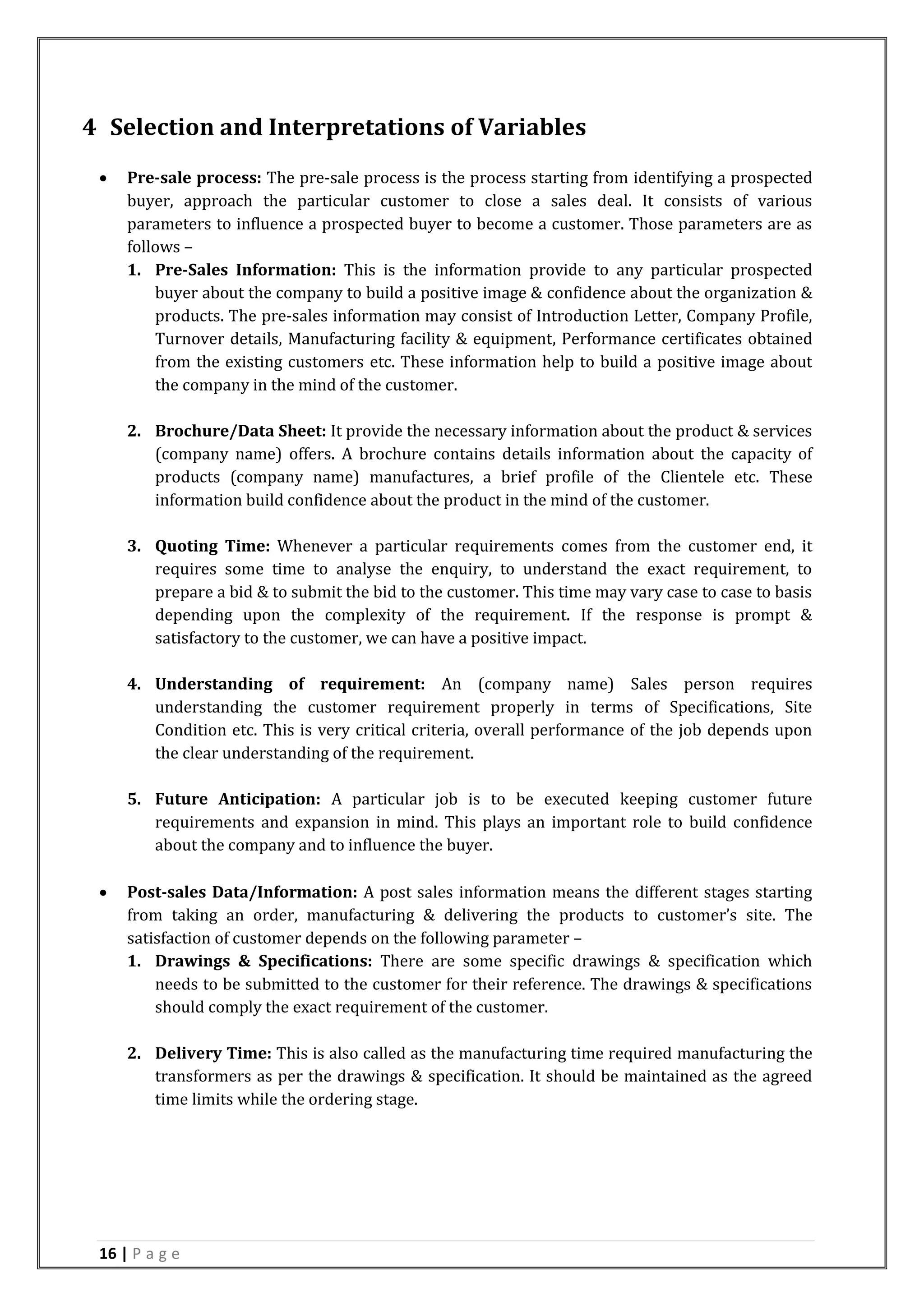 16 | P a g e
4 Selection and Interpretations of Variables
 Pre-sale process: The pre-sale process is the process starting from identifying a prospected
buyer, approach the particular customer to close a sales deal. It consists of various
parameters to influence a prospected buyer to become a customer. Those parameters are as
follows –
1. Pre-Sales Information: This is the information provide to any particular prospected
buyer about the company to build a positive image & confidence about the organization &
products. The pre-sales information may consist of Introduction Letter, Company Profile,
Turnover details, Manufacturing facility & equipment, Performance certificates obtained
from the existing customers etc. These information help to build a positive image about
the company in the mind of the customer.
2. Brochure/Data Sheet: It provide the necessary information about the product & services
(company name) offers. A brochure contains details information about the capacity of
products (company name) manufactures, a brief profile of the Clientele etc. These
information build confidence about the product in the mind of the customer.
3. Quoting Time: Whenever a particular requirements comes from the customer end, it
requires some time to analyse the enquiry, to understand the exact requirement, to
prepare a bid & to submit the bid to the customer. This time may vary case to case to basis
depending upon the complexity of the requirement. If the response is prompt &
satisfactory to the customer, we can have a positive impact.
4. Understanding of requirement: An (company name) Sales person requires
understanding the customer requirement properly in terms of Specifications, Site
Condition etc. This is very critical criteria, overall performance of the job depends upon
the clear understanding of the requirement.
5. Future Anticipation: A particular job is to be executed keeping customer future
requirements and expansion in mind. This plays an important role to build confidence
about the company and to influence the buyer.
 Post-sales Data/Information: A post sales information means the different stages starting
from taking an order, manufacturing & delivering the products to customer’s site. The
satisfaction of customer depends on the following parameter –
1. Drawings & Specifications: There are some specific drawings & specification which
needs to be submitted to the customer for their reference. The drawings & specifications
should comply the exact requirement of the customer.
2. Delivery Time: This is also called as the manufacturing time required manufacturing the
transformers as per the drawings & specification. It should be maintained as the agreed
time limits while the ordering stage.
 