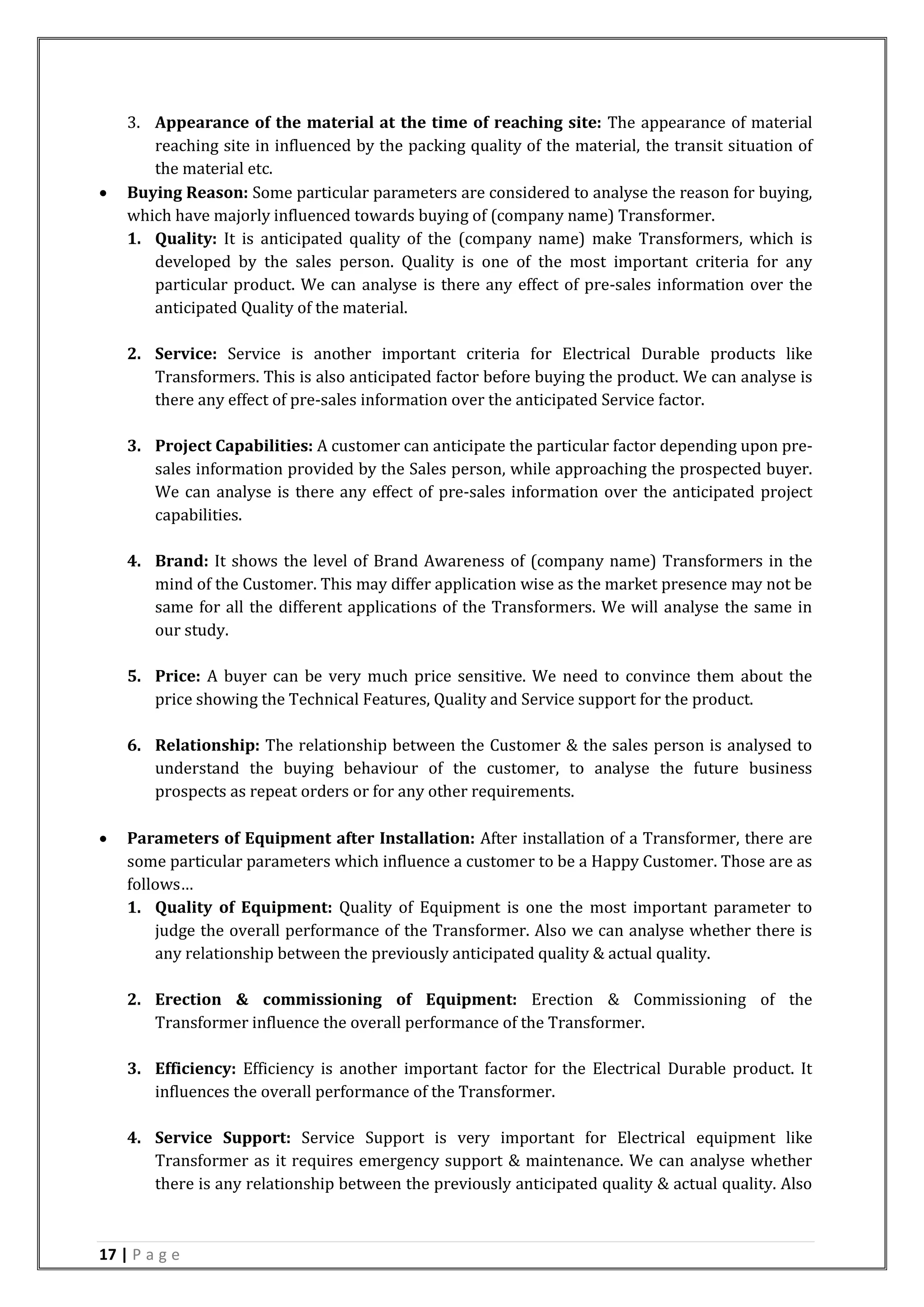 17 | P a g e
3. Appearance of the material at the time of reaching site: The appearance of material
reaching site in influenced by the packing quality of the material, the transit situation of
the material etc.
 Buying Reason: Some particular parameters are considered to analyse the reason for buying,
which have majorly influenced towards buying of (company name) Transformer.
1. Quality: It is anticipated quality of the (company name) make Transformers, which is
developed by the sales person. Quality is one of the most important criteria for any
particular product. We can analyse is there any effect of pre-sales information over the
anticipated Quality of the material.
2. Service: Service is another important criteria for Electrical Durable products like
Transformers. This is also anticipated factor before buying the product. We can analyse is
there any effect of pre-sales information over the anticipated Service factor.
3. Project Capabilities: A customer can anticipate the particular factor depending upon pre-
sales information provided by the Sales person, while approaching the prospected buyer.
We can analyse is there any effect of pre-sales information over the anticipated project
capabilities.
4. Brand: It shows the level of Brand Awareness of (company name) Transformers in the
mind of the Customer. This may differ application wise as the market presence may not be
same for all the different applications of the Transformers. We will analyse the same in
our study.
5. Price: A buyer can be very much price sensitive. We need to convince them about the
price showing the Technical Features, Quality and Service support for the product.
6. Relationship: The relationship between the Customer & the sales person is analysed to
understand the buying behaviour of the customer, to analyse the future business
prospects as repeat orders or for any other requirements.
 Parameters of Equipment after Installation: After installation of a Transformer, there are
some particular parameters which influence a customer to be a Happy Customer. Those are as
follows…
1. Quality of Equipment: Quality of Equipment is one the most important parameter to
judge the overall performance of the Transformer. Also we can analyse whether there is
any relationship between the previously anticipated quality & actual quality.
2. Erection & commissioning of Equipment: Erection & Commissioning of the
Transformer influence the overall performance of the Transformer.
3. Efficiency: Efficiency is another important factor for the Electrical Durable product. It
influences the overall performance of the Transformer.
4. Service Support: Service Support is very important for Electrical equipment like
Transformer as it requires emergency support & maintenance. We can analyse whether
there is any relationship between the previously anticipated quality & actual quality. Also
 