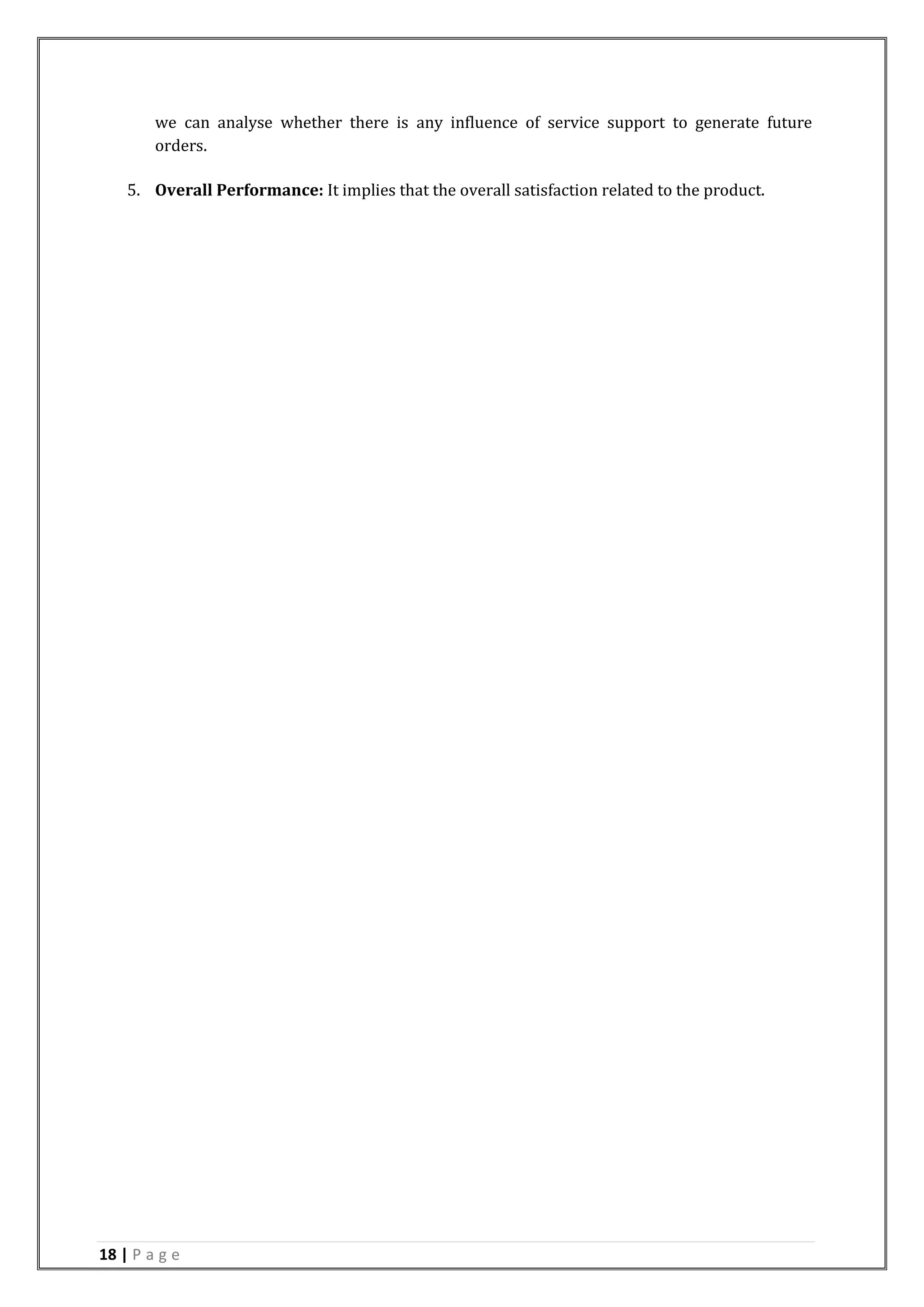 18 | P a g e
we can analyse whether there is any influence of service support to generate future
orders.
5. Overall Performance: It implies that the overall satisfaction related to the product.
 