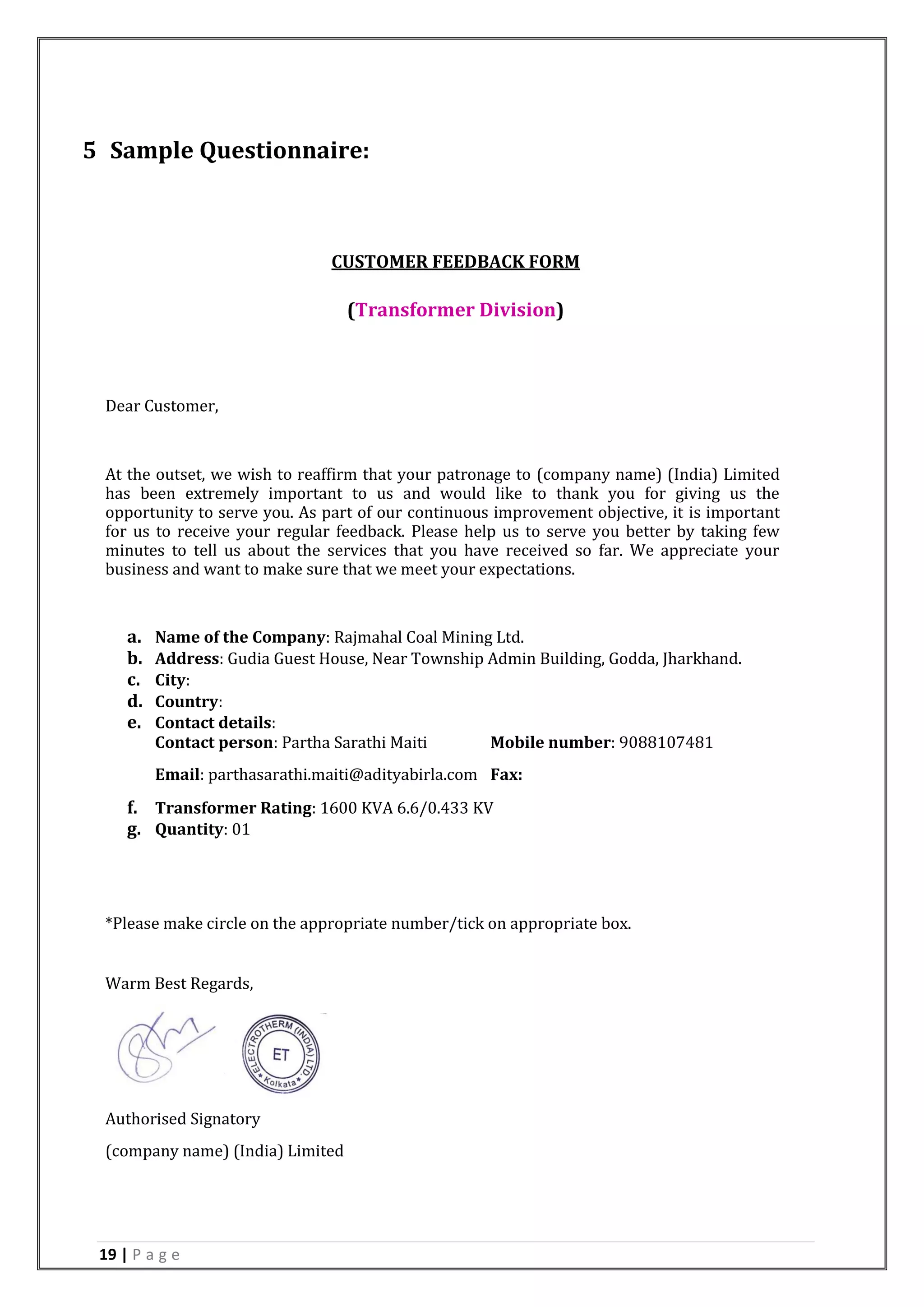 19 | P a g e
5 Sample Questionnaire:
CUSTOMER FEEDBACK FORM
(Transformer Division)
Dear Customer,
At the outset, we wish to reaffirm that your patronage to (company name) (India) Limited
has been extremely important to us and would like to thank you for giving us the
opportunity to serve you. As part of our continuous improvement objective, it is important
for us to receive your regular feedback. Please help us to serve you better by taking few
minutes to tell us about the services that you have received so far. We appreciate your
business and want to make sure that we meet your expectations.
a. Name of the Company: Rajmahal Coal Mining Ltd.
b. Address: Gudia Guest House, Near Township Admin Building, Godda, Jharkhand.
c. City:
d. Country:
e. Contact details:
Contact person: Partha Sarathi Maiti Mobile number: 9088107481
Email: parthasarathi.maiti@adityabirla.com Fax:
f. Transformer Rating: 1600 KVA 6.6/0.433 KV
g. Quantity: 01
*Please make circle on the appropriate number/tick on appropriate box.
Warm Best Regards,
Authorised Signatory
(company name) (India) Limited
 