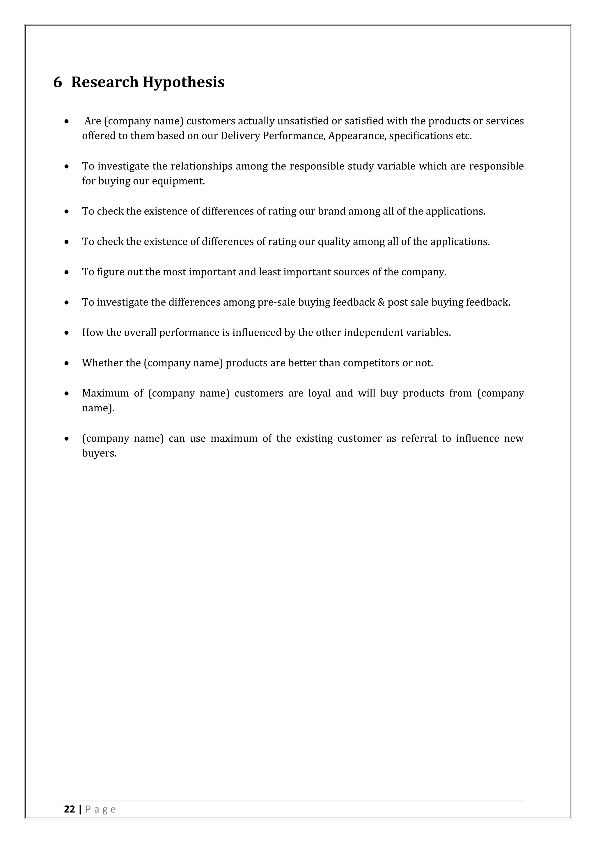 22 | P a g e
6 Research Hypothesis
 Are (company name) customers actually unsatisfied or satisfied with the products or services
offered to them based on our Delivery Performance, Appearance, specifications etc.
 To investigate the relationships among the responsible study variable which are responsible
for buying our equipment.
 To check the existence of differences of rating our brand among all of the applications.
 To check the existence of differences of rating our quality among all of the applications.
 To figure out the most important and least important sources of the company.
 To investigate the differences among pre-sale buying feedback & post sale buying feedback.
 How the overall performance is influenced by the other independent variables.
 Whether the (company name) products are better than competitors or not.
 Maximum of (company name) customers are loyal and will buy products from (company
name).
 (company name) can use maximum of the existing customer as referral to influence new
buyers.
 