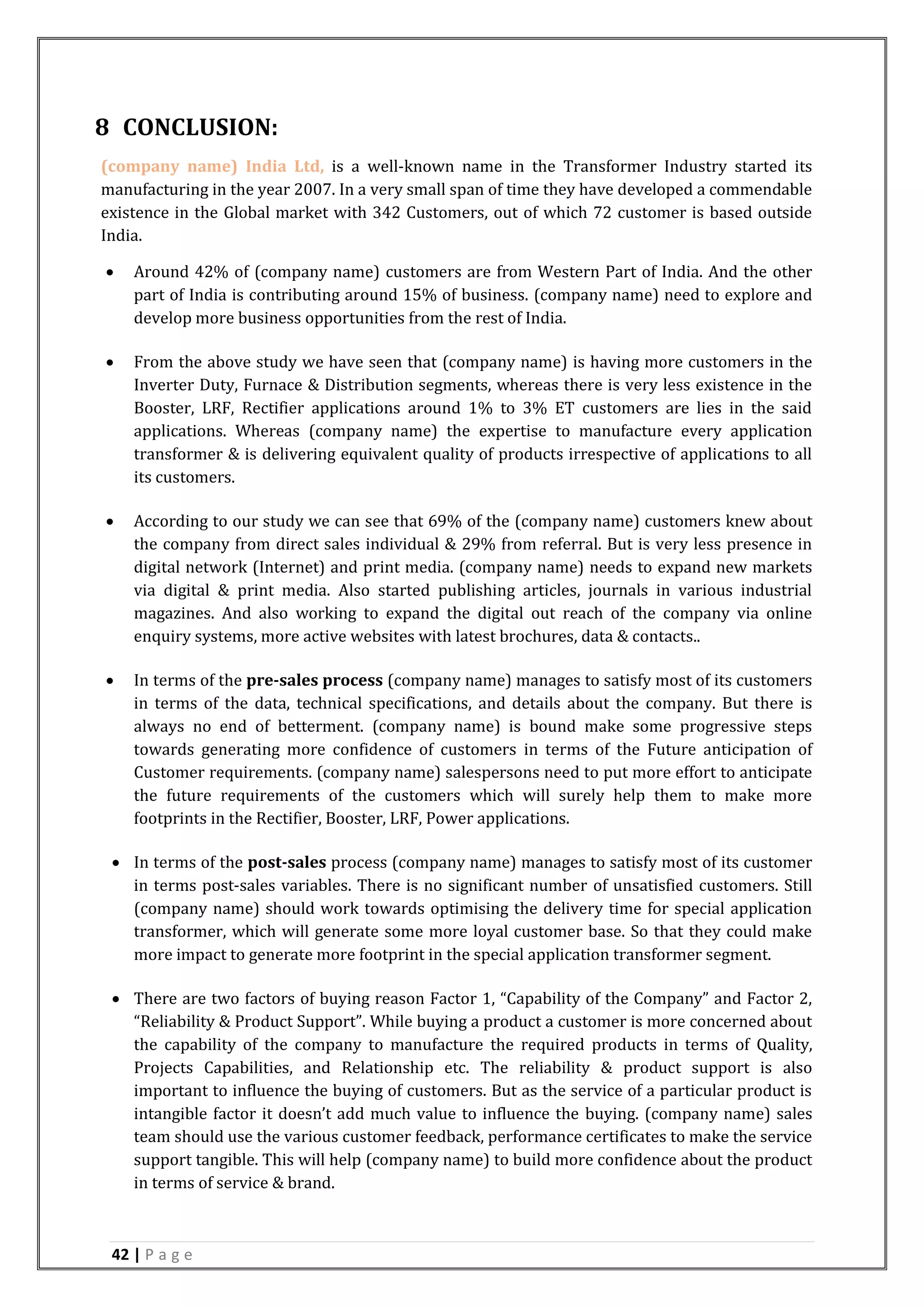 42 | P a g e
8 CONCLUSION:
(company name) India Ltd, is a well-known name in the Transformer Industry started its
manufacturing in the year 2007. In a very small span of time they have developed a commendable
existence in the Global market with 342 Customers, out of which 72 customer is based outside
India.
 Around 42% of (company name) customers are from Western Part of India. And the other
part of India is contributing around 15% of business. (company name) need to explore and
develop more business opportunities from the rest of India.
 From the above study we have seen that (company name) is having more customers in the
Inverter Duty, Furnace & Distribution segments, whereas there is very less existence in the
Booster, LRF, Rectifier applications around 1% to 3% ET customers are lies in the said
applications. Whereas (company name) the expertise to manufacture every application
transformer & is delivering equivalent quality of products irrespective of applications to all
its customers.
 According to our study we can see that 69% of the (company name) customers knew about
the company from direct sales individual & 29% from referral. But is very less presence in
digital network (Internet) and print media. (company name) needs to expand new markets
via digital & print media. Also started publishing articles, journals in various industrial
magazines. And also working to expand the digital out reach of the company via online
enquiry systems, more active websites with latest brochures, data & contacts..
 In terms of the pre-sales process (company name) manages to satisfy most of its customers
in terms of the data, technical specifications, and details about the company. But there is
always no end of betterment. (company name) is bound make some progressive steps
towards generating more confidence of customers in terms of the Future anticipation of
Customer requirements. (company name) salespersons need to put more effort to anticipate
the future requirements of the customers which will surely help them to make more
footprints in the Rectifier, Booster, LRF, Power applications.
 In terms of the post-sales process (company name) manages to satisfy most of its customer
in terms post-sales variables. There is no significant number of unsatisfied customers. Still
(company name) should work towards optimising the delivery time for special application
transformer, which will generate some more loyal customer base. So that they could make
more impact to generate more footprint in the special application transformer segment.
 There are two factors of buying reason Factor 1, “Capability of the Company” and Factor 2,
“Reliability & Product Support”. While buying a product a customer is more concerned about
the capability of the company to manufacture the required products in terms of Quality,
Projects Capabilities, and Relationship etc. The reliability & product support is also
important to influence the buying of customers. But as the service of a particular product is
intangible factor it doesn’t add much value to influence the buying. (company name) sales
team should use the various customer feedback, performance certificates to make the service
support tangible. This will help (company name) to build more confidence about the product
in terms of service & brand.
 
