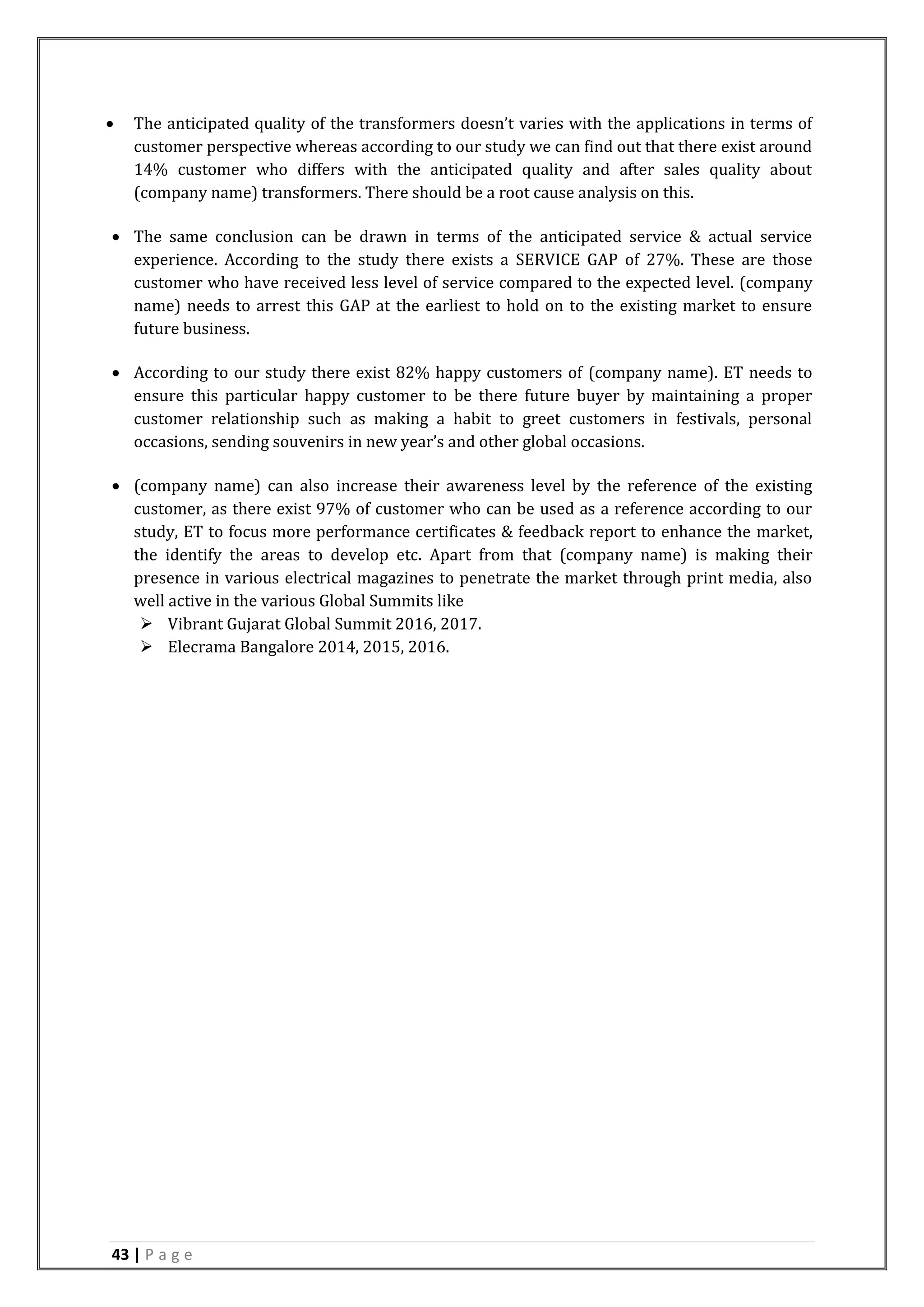 43 | P a g e
 The anticipated quality of the transformers doesn’t varies with the applications in terms of
customer perspective whereas according to our study we can find out that there exist around
14% customer who differs with the anticipated quality and after sales quality about
(company name) transformers. There should be a root cause analysis on this.
 The same conclusion can be drawn in terms of the anticipated service & actual service
experience. According to the study there exists a SERVICE GAP of 27%. These are those
customer who have received less level of service compared to the expected level. (company
name) needs to arrest this GAP at the earliest to hold on to the existing market to ensure
future business.
 According to our study there exist 82% happy customers of (company name). ET needs to
ensure this particular happy customer to be there future buyer by maintaining a proper
customer relationship such as making a habit to greet customers in festivals, personal
occasions, sending souvenirs in new year’s and other global occasions.
 (company name) can also increase their awareness level by the reference of the existing
customer, as there exist 97% of customer who can be used as a reference according to our
study, ET to focus more performance certificates & feedback report to enhance the market,
the identify the areas to develop etc. Apart from that (company name) is making their
presence in various electrical magazines to penetrate the market through print media, also
well active in the various Global Summits like
 Vibrant Gujarat Global Summit 2016, 2017.
 Elecrama Bangalore 2014, 2015, 2016.
 