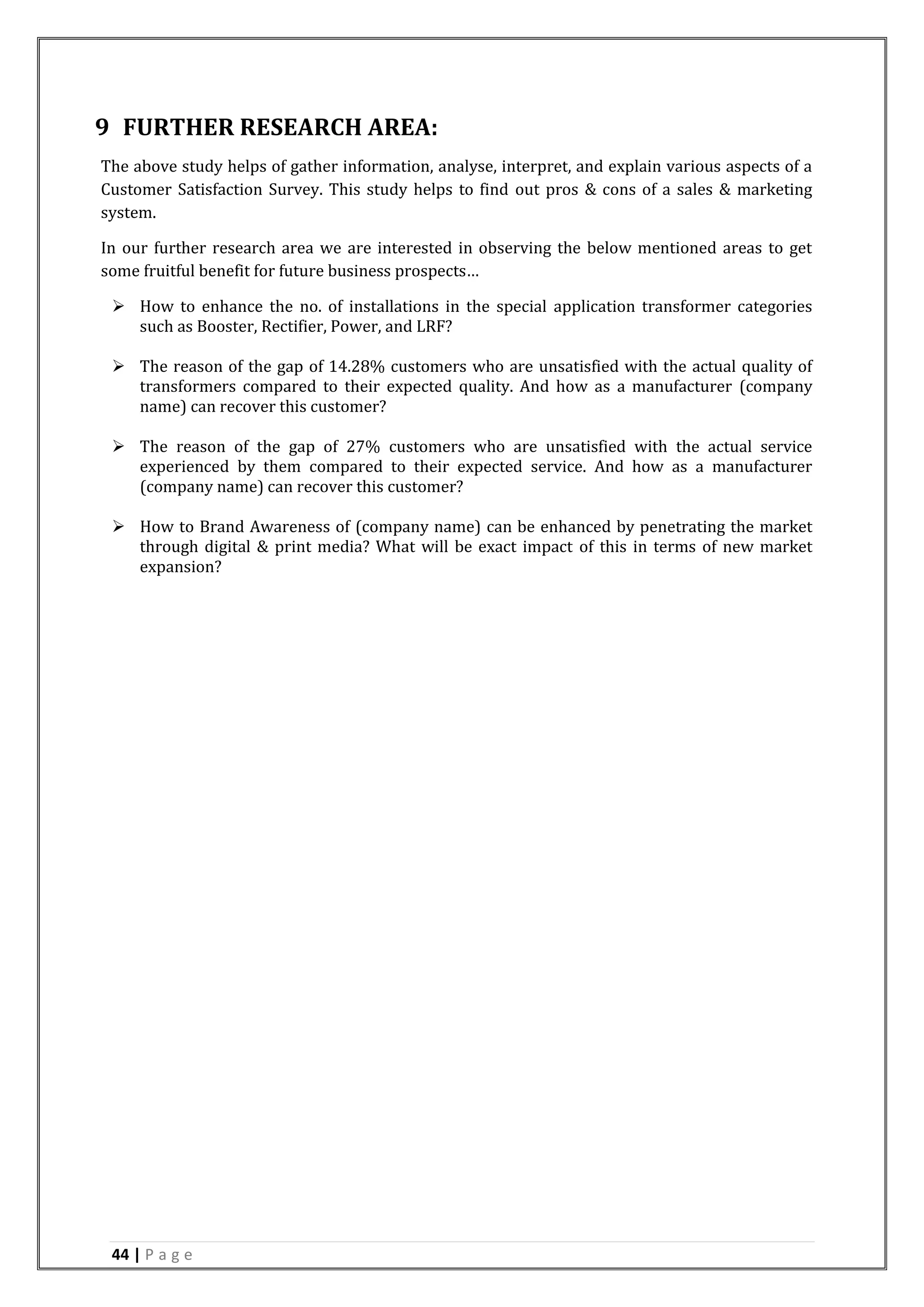 44 | P a g e
9 FURTHER RESEARCH AREA:
The above study helps of gather information, analyse, interpret, and explain various aspects of a
Customer Satisfaction Survey. This study helps to find out pros & cons of a sales & marketing
system.
In our further research area we are interested in observing the below mentioned areas to get
some fruitful benefit for future business prospects…
 How to enhance the no. of installations in the special application transformer categories
such as Booster, Rectifier, Power, and LRF?
 The reason of the gap of 14.28% customers who are unsatisfied with the actual quality of
transformers compared to their expected quality. And how as a manufacturer (company
name) can recover this customer?
 The reason of the gap of 27% customers who are unsatisfied with the actual service
experienced by them compared to their expected service. And how as a manufacturer
(company name) can recover this customer?
 How to Brand Awareness of (company name) can be enhanced by penetrating the market
through digital & print media? What will be exact impact of this in terms of new market
expansion?
 